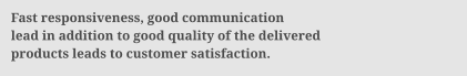 Fast responsiveness, good communication lead in addition to good quality of the delivered products leads to customer satisfaction.