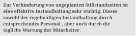 Zur Verhinderung von ungeplanten Stillstandzeiten ist  eine effektive Instandhaltung sehr wichtig. Dieses  sowohl der regelm��igen Instandhaltung durch  entsprechendes Personal , aber auch durch die  t�gliche Wartung der Mitarbeiter.