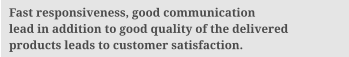 Fast responsiveness, good communication lead in addition to good quality of the delivered products leads to customer satisfaction.